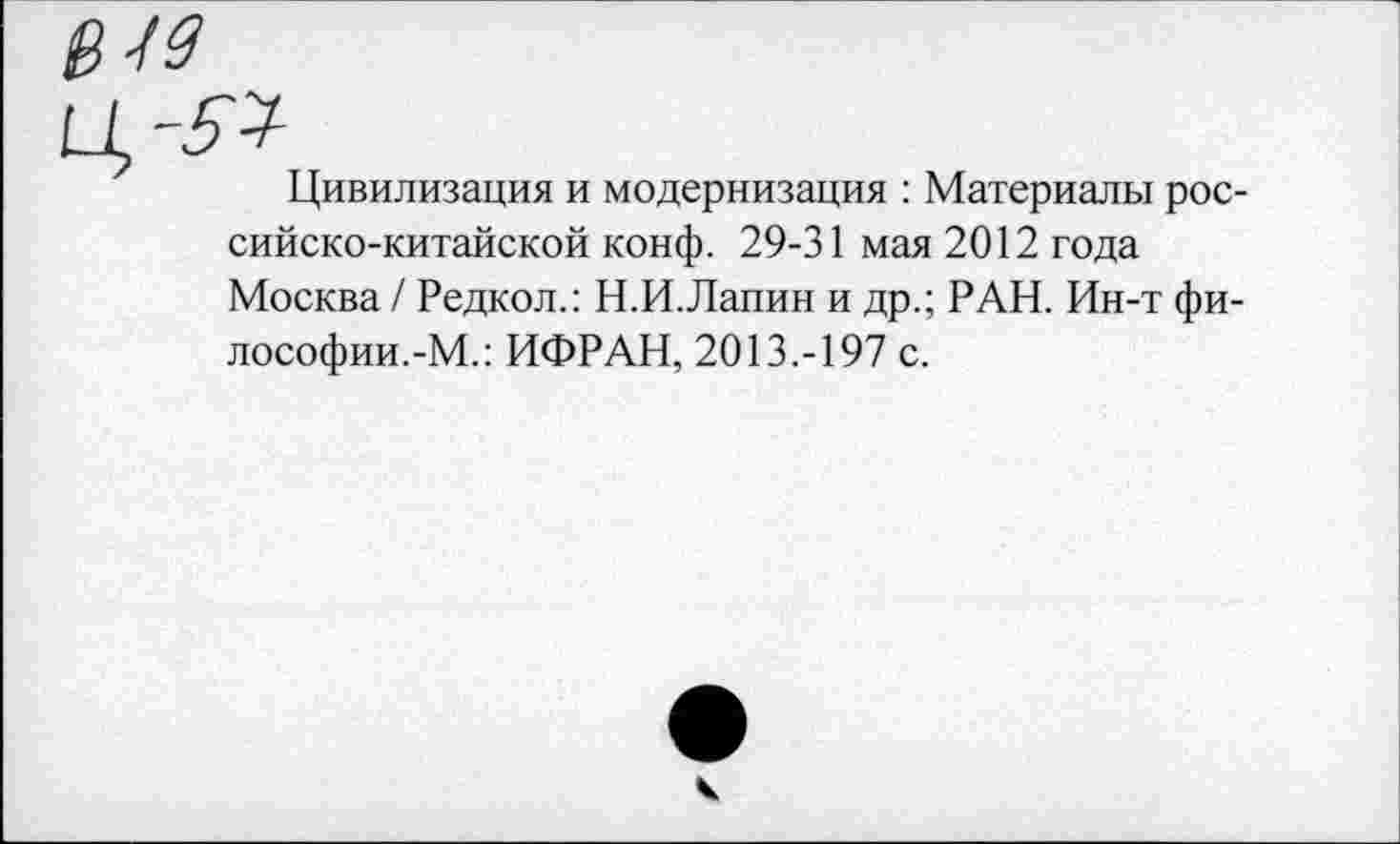 ﻿В-19
Цивилизация и модернизация : Материалы российско-китайской конф. 29-31 мая 2012 года Москва / Редкол.: Н.И.Лапин и др.; РАН. Ин-т фи-лософии.-М.: ИФРАН, 2013.-197 с.